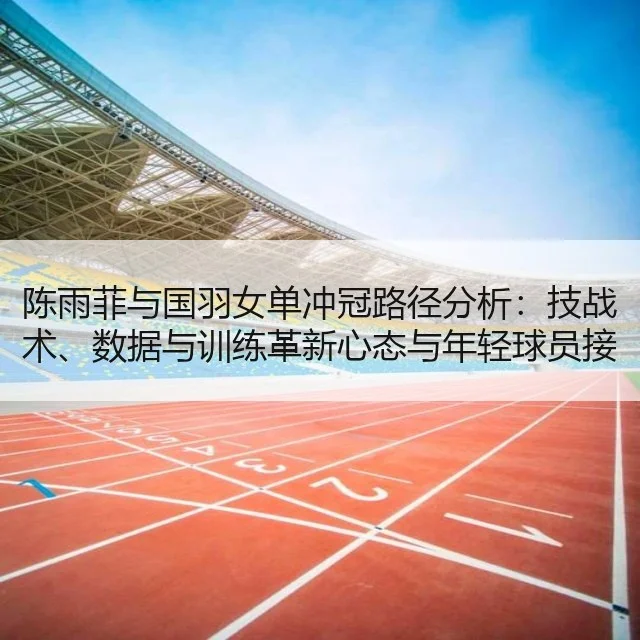 陈雨菲与国羽女单冲冠路径分析：技战术、数据与训练革新心态与年轻球员接替